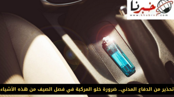 "تحذير من الدفاع المدني".. ضرورة خلو المركبة في فصل الصيف من هذه الأشياء