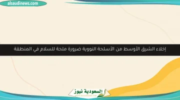 إخلاء الشرق الأوسط من الأسلحة النووية: خطوة أساسية نحو تحقيق السلام في المنطقة